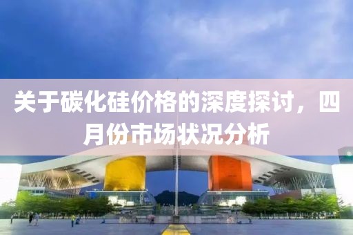 关于碳化硅价格的深度探讨，四月份市场状况分析