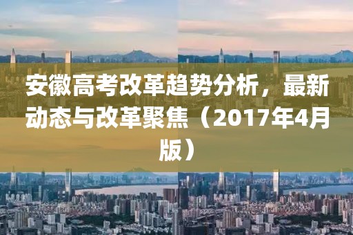 安徽高考改革趋势分析，最新动态与改革聚焦（2017年4月版）