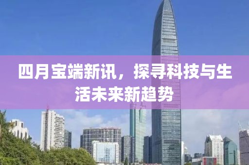 四月宝端新讯，探寻科技与生活未来新趋势
