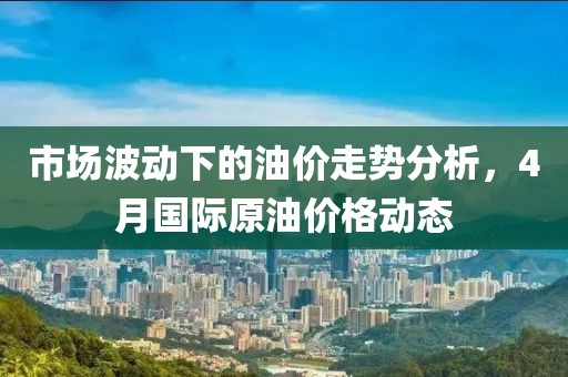 市场波动下的油价走势分析，4月国际原油价格动态