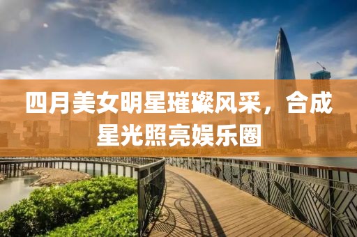 四月美女明星璀璨风采，合成星光照亮娱乐圈