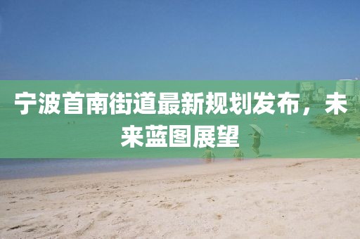 宁波首南街道最新规划发布，未来蓝图展望