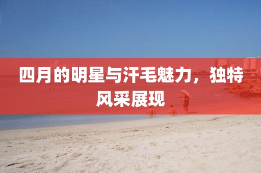 四月的明星与汗毛魅力，独特风采展现