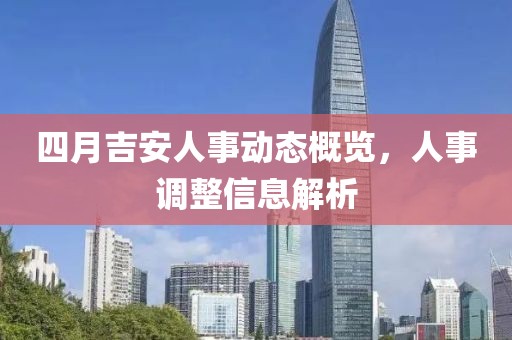 四月吉安人事动态概览，人事调整信息解析