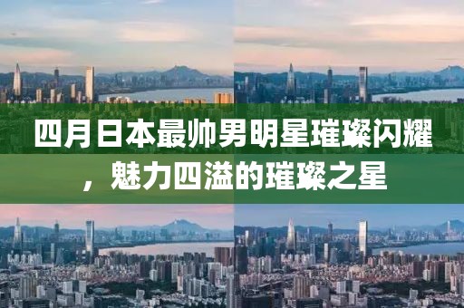 四月日本最帅男明星璀璨闪耀，魅力四溢的璀璨之星