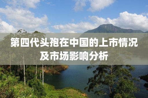 第四代头孢在中国的上市情况及市场影响分析