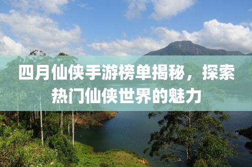 四月仙侠手游榜单揭秘，探索热门仙侠世界的魅力