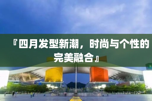 『四月发型新潮，时尚与个性的完美融合』
