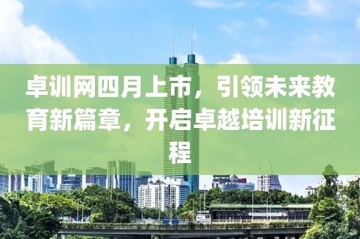 卓训网四月上市，引领未来教育新篇章，开启卓越培训新征程