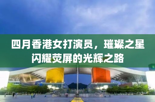 四月香港女打演员，璀璨之星闪耀荧屏的光辉之路