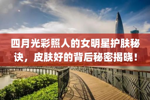 四月光彩照人的女明星护肤秘诀，皮肤好的背后秘密揭晓！