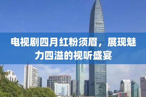 电视剧四月红粉须眉，展现魅力四溢的视听盛宴