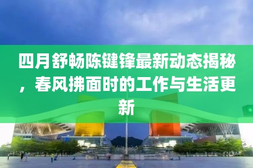 四月舒畅陈键锋最新动态揭秘，春风拂面时的工作与生活更新