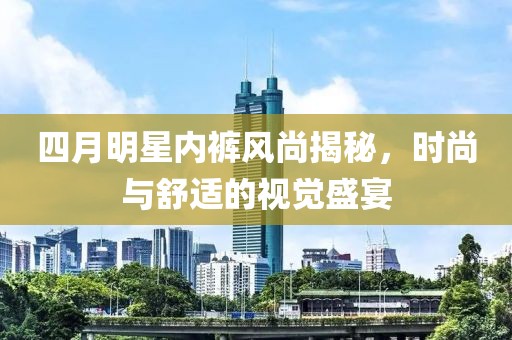 四月明星内裤风尚揭秘，时尚与舒适的视觉盛宴