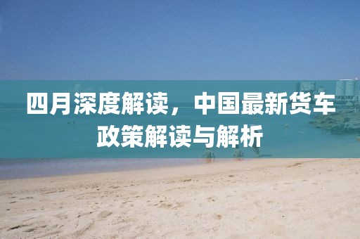 四月深度解读，中国最新货车政策解读与解析
