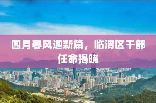 四月春风迎新篇，临渭区干部任命揭晓