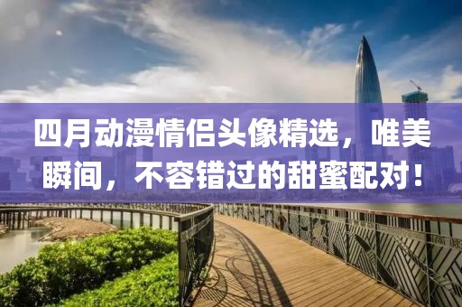 四月动漫情侣头像精选，唯美瞬间，不容错过的甜蜜配对！