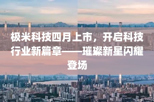 极米科技四月上市，开启科技行业新篇章——璀璨新星闪耀登场