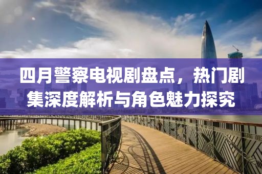 四月警察电视剧盘点，热门剧集深度解析与角色魅力探究