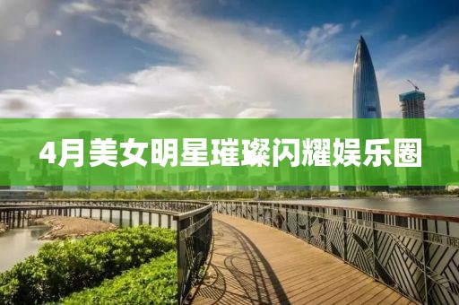 4月美女明星璀璨闪耀娱乐圈
