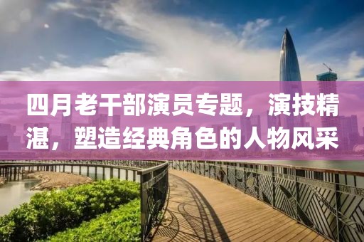 四月老干部演员专题，演技精湛，塑造经典角色的人物风采