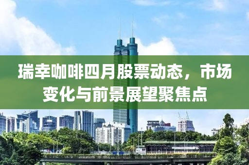 瑞幸咖啡四月股票动态，市场变化与前景展望聚焦点