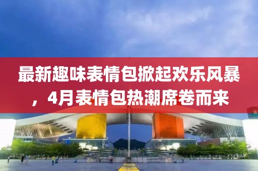 最新趣味表情包掀起欢乐风暴，4月表情包热潮席卷而来