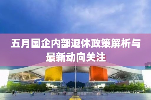 五月国企内部退休政策解析与最新动向关注