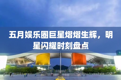 五月娱乐圈巨星熠熠生辉，明星闪耀时刻盘点