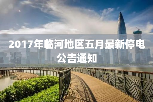 2017年临河地区五月最新停电公告通知