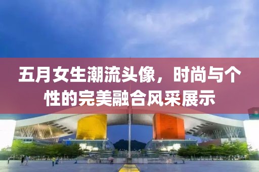 五月女生潮流头像，时尚与个性的完美融合风采展示
