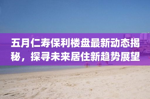 五月仁寿保利楼盘最新动态揭秘，探寻未来居住新趋势展望