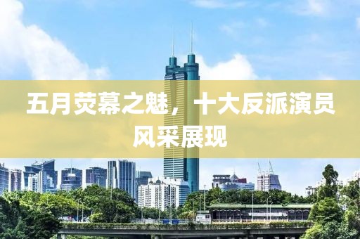 五月荧幕之魅，十大反派演员风采展现