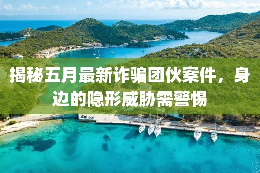 揭秘五月最新诈骗团伙案件，身边的隐形威胁需警惕