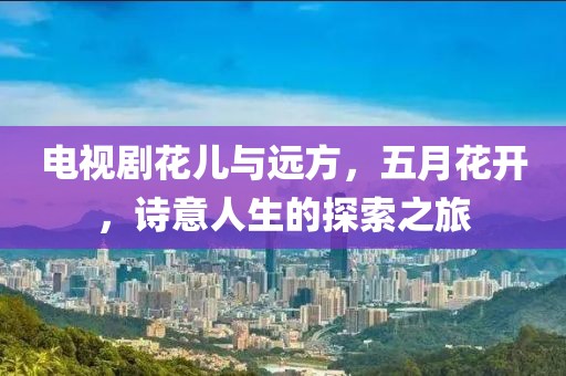 电视剧花儿与远方，五月花开，诗意人生的探索之旅
