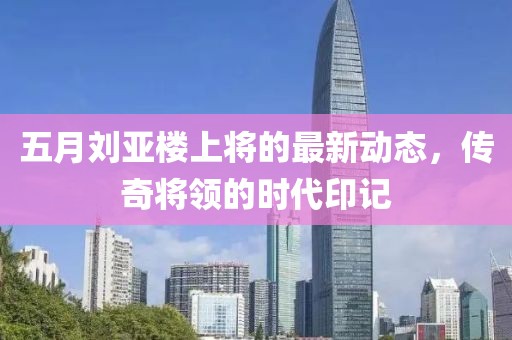 五月刘亚楼上将的最新动态，传奇将领的时代印记