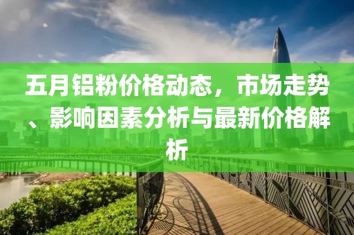 五月铝粉价格动态，市场走势、影响因素分析与最新价格解析