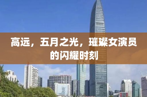 高远，五月之光，璀璨女演员的闪耀时刻
