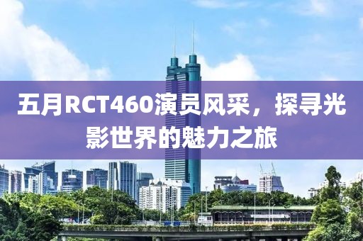 五月RCT460演员风采，探寻光影世界的魅力之旅