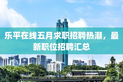 乐平在线五月求职招聘热潮，最新职位招聘汇总