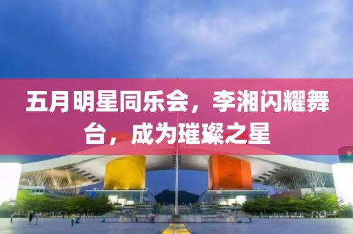 五月明星同乐会，李湘闪耀舞台，成为璀璨之星