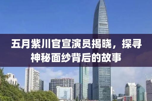 五月紫川官宣演员揭晓，探寻神秘面纱背后的故事