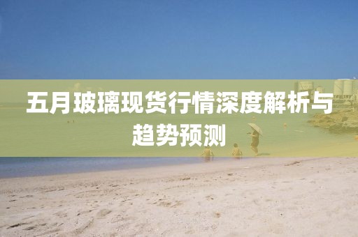 五月玻璃现货行情深度解析与趋势预测