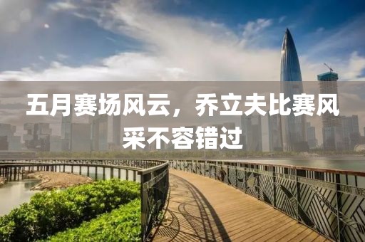 五月赛场风云，乔立夫比赛风采不容错过