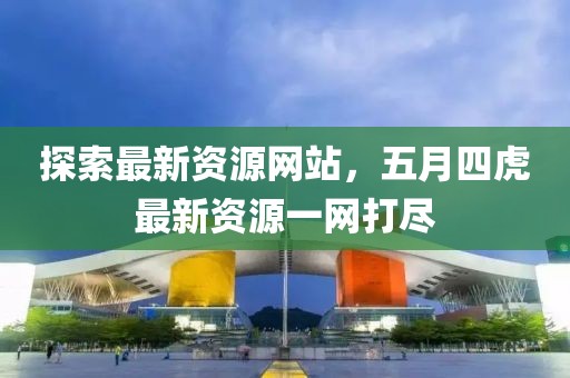 探索最新资源网站，五月四虎最新资源一网打尽