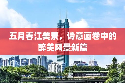 五月春江美景，诗意画卷中的醉美风景新篇