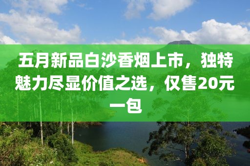 五月新品白沙香烟上市，独特魅力尽显价值之选，仅售20元一包