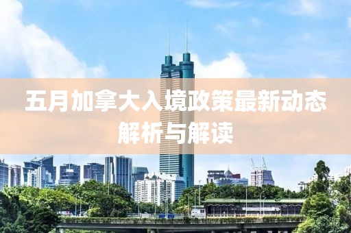 五月加拿大入境政策最新动态解析与解读