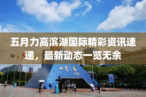 五月力高滨湖国际精彩资讯速递，最新动态一览无余