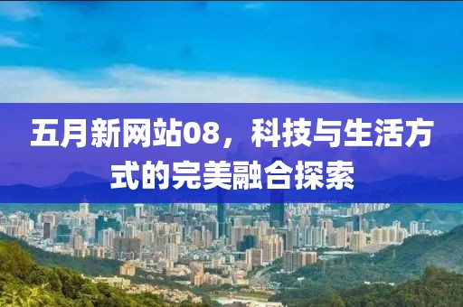 五月新网站08，科技与生活方式的完美融合探索